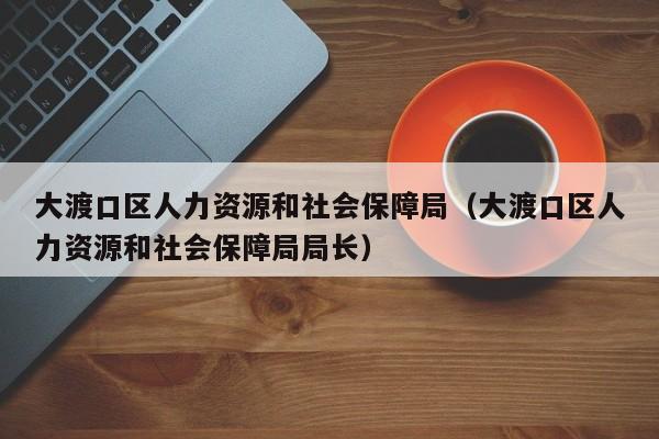大渡口区人力资源和社会保障局（大渡口区人力资源和社会保障局局长）