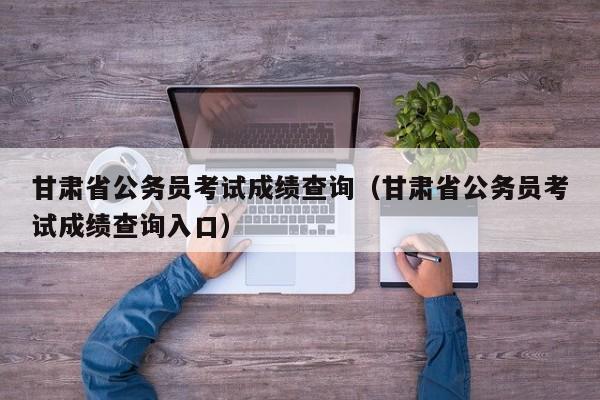 甘肃省公务员考试成绩查询（甘肃省公务员考试成绩查询入口）