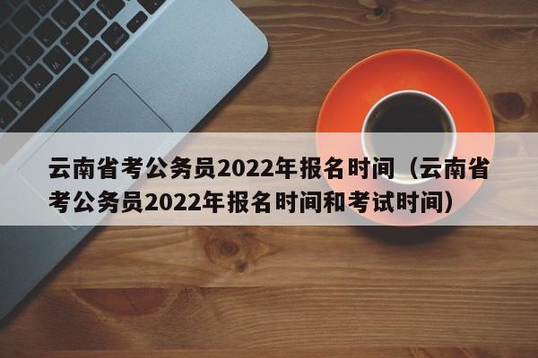 云南省考公务员2022年报名时间（云南省考公务员2022年报名时间和考试时间）