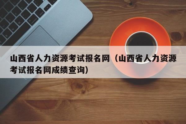 山西省人力资源考试报名网（山西省人力资源考试报名网成绩查询）