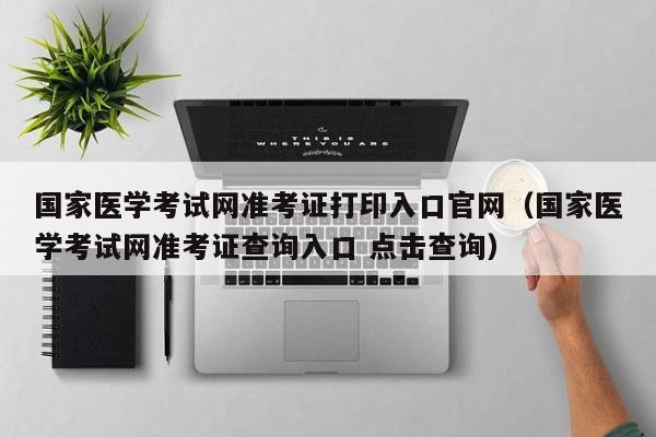 国家医学考试网准考证打印入口官网（国家医学考试网准考证查询入口 点击查询）