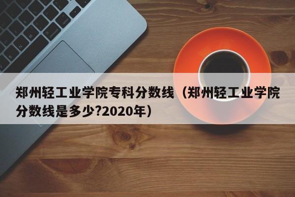 郑州轻工业学院专科分数线（郑州轻工业学院分数线是多少?2020年）