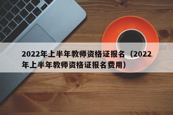 2022年上半年教师资格证报名（2022年上半年教师资格证报名费用）