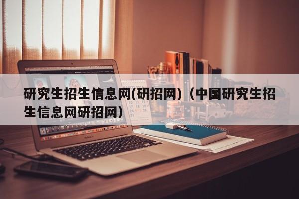 研究生招生信息网(研招网)（中国研究生招生信息网研招网）