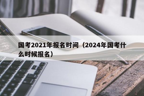 国考2021年报名时间（2024年国考什么时候报名）