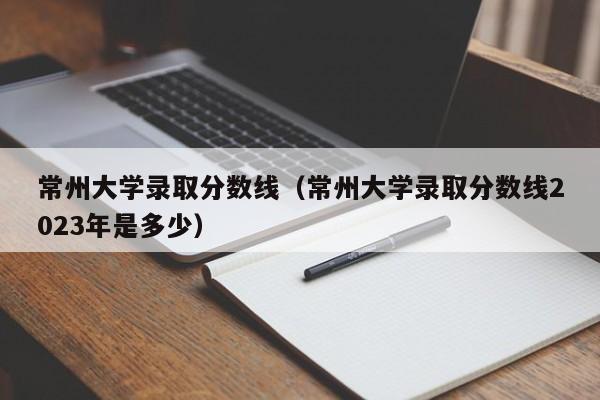 常州大学录取分数线（常州大学录取分数线2023年是多少）