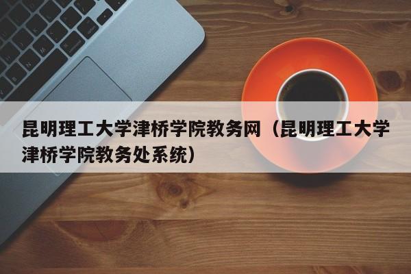 昆明理工大学津桥学院教务网（昆明理工大学津桥学院教务处系统）