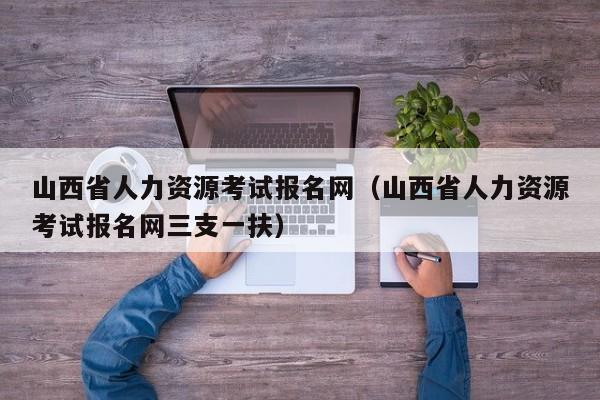 山西省人力资源考试报名网（山西省人力资源考试报名网三支一扶）