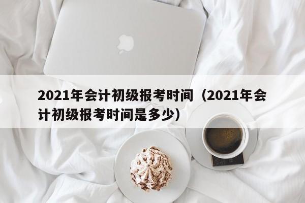 2021年会计初级报考时间（2021年会计初级报考时间是多少）