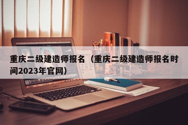 重庆二级建造师报名（重庆二级建造师报名时间2023年官网）