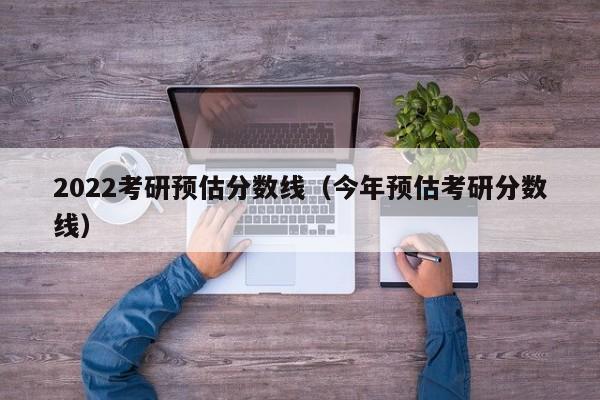 2022考研预估分数线（今年预估考研分数线）