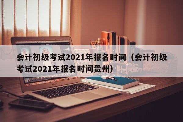 会计初级考试2021年报名时间（会计初级考试2021年报名时间贵州）