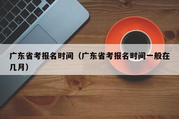 广东省考报名时间（广东省考报名时间一般在几月）