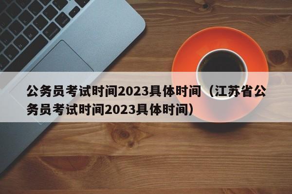 公务员考试时间2023具体时间（江苏省公务员考试时间2023具体时间）