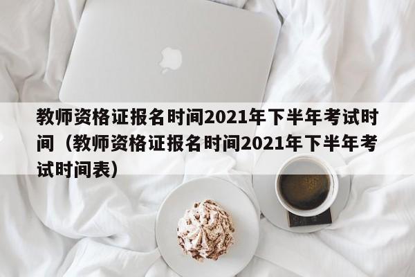 教师资格证报名时间2021年下半年考试时间（教师资格证报名时间2021年下半年考试时间表）