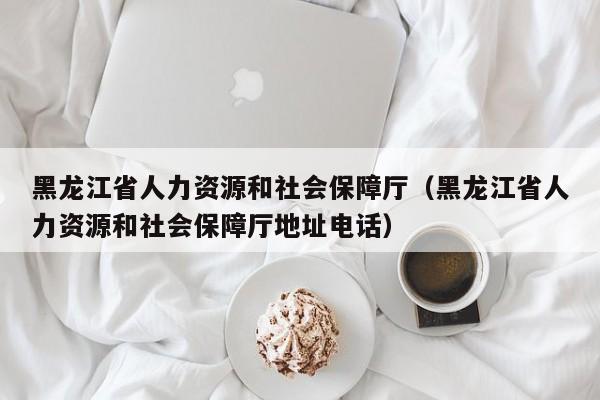 黑龙江省人力资源和社会保障厅（黑龙江省人力资源和社会保障厅地址电话）