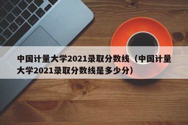 中国计量大学2021录取分数线（中国计量大学2021录取分数线是多少分）