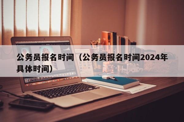 公务员报名时间（公务员报名时间2024年具体时间）
