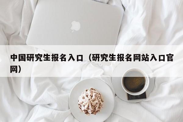 中国研究生报名入口（研究生报名网站入口官网）