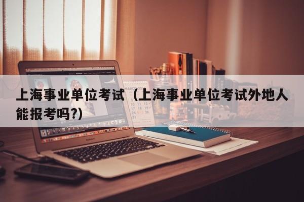 上海事业单位考试（上海事业单位考试外地人能报考吗?）