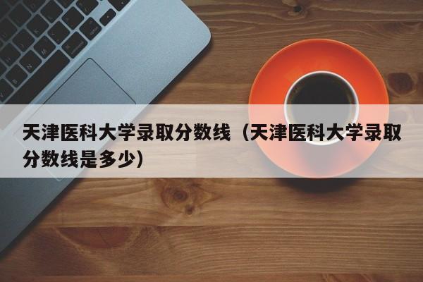 天津医科大学录取分数线（天津医科大学录取分数线是多少）