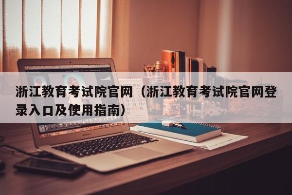 浙江教育考试院官网（浙江教育考试院官网登录入口及使用指南）