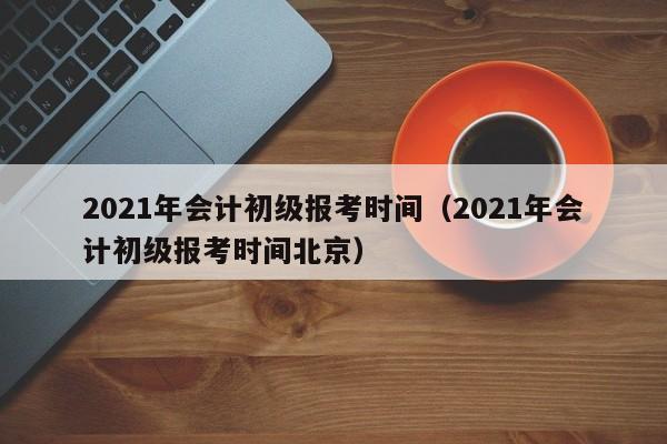 2021年会计初级报考时间（2021年会计初级报考时间北京）