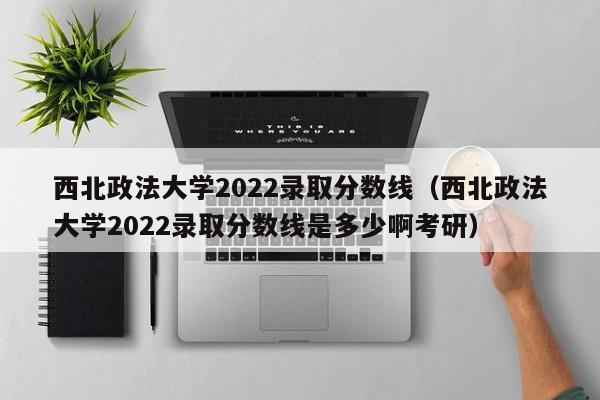 西北政法大学2022录取分数线（西北政法大学2022录取分数线是多少啊考研）