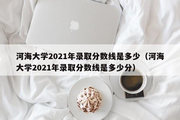 河海大学2021年录取分数线是多少（河海大学2021年录取分数线是多少分）