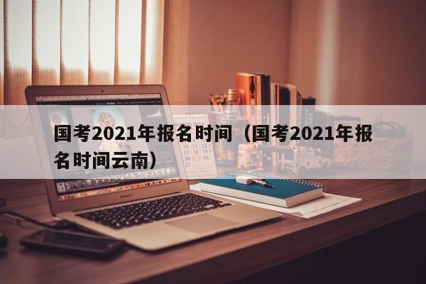 国考2021年报名时间（国考2021年报名时间云南）