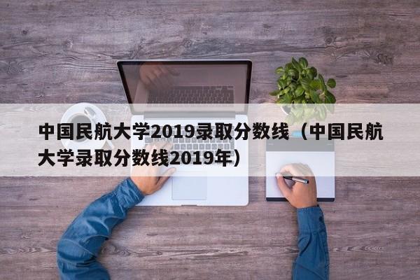 中国民航大学2019录取分数线（中国民航大学录取分数线2019年）