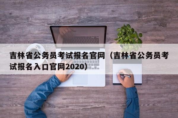 吉林省公务员考试报名官网（吉林省公务员考试报名入口官网2020）