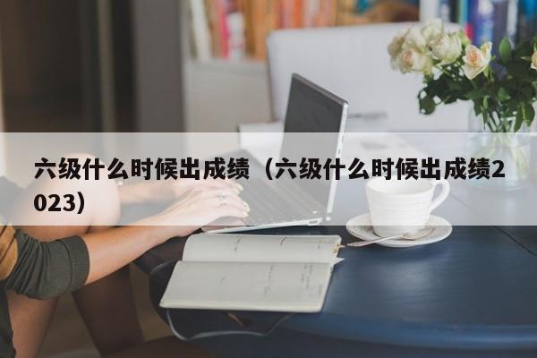 六级什么时候出成绩（六级什么时候出成绩2023）