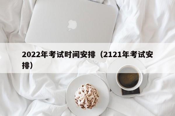 2022年考试时间安排（2121年考试安排）