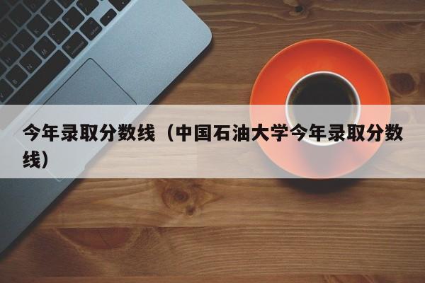 今年录取分数线（中国石油大学今年录取分数线）