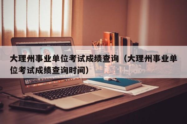 大理州事业单位考试成绩查询（大理州事业单位考试成绩查询时间）