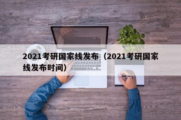 2021考研国家线发布（2021考研国家线发布时间）
