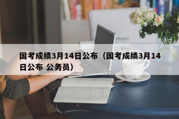 国考成绩3月14日公布（国考成绩3月14日公布 公务员）