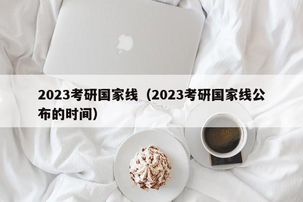 2023考研国家线（2023考研国家线公布的时间）