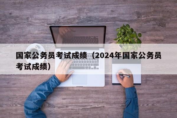 国家公务员考试成绩（2024年国家公务员考试成绩）