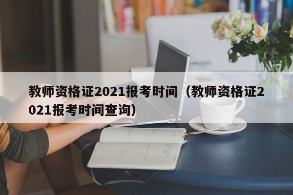 教师资格证2021报考时间（教师资格证2021报考时间查询）