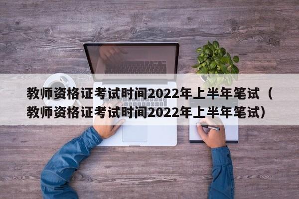 教师资格证考试时间2022年上半年笔试（教师资格证考试时间2022年上半年笔试）