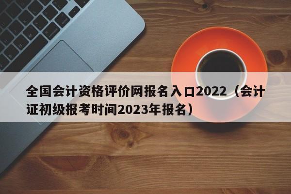 全国会计资格评价网报名入口2022（会计证初级报考时间2023年报名）