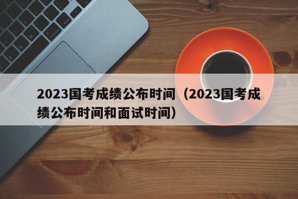 2023国考成绩公布时间（2023国考成绩公布时间和面试时间）