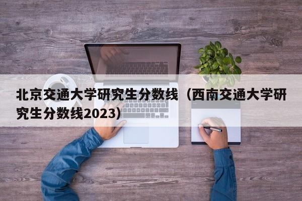 北京交通大学研究生分数线（西南交通大学研究生分数线2023）