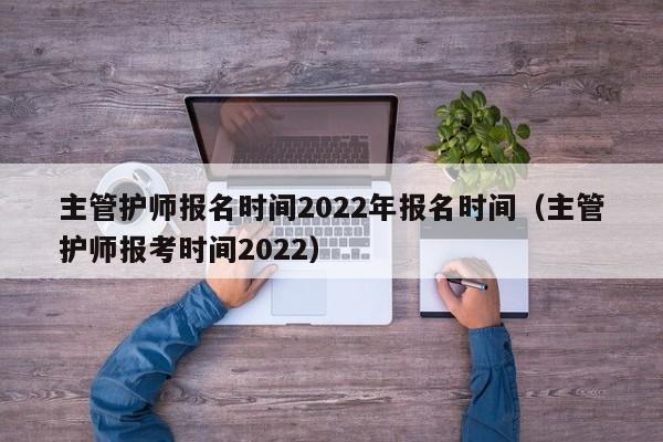 主管护师报名时间2022年报名时间（主管护师报考时间2022）