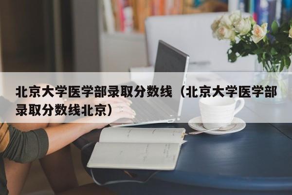 北京大学医学部录取分数线（北京大学医学部录取分数线北京）