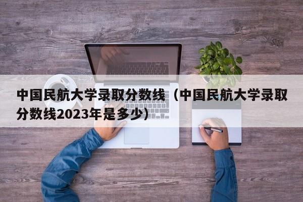 中国民航大学录取分数线（中国民航大学录取分数线2023年是多少）