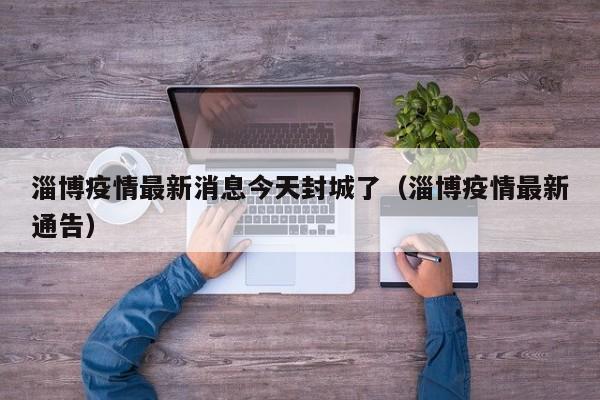 淄博疫情最新消息今天封城了（淄博疫情最新通告）