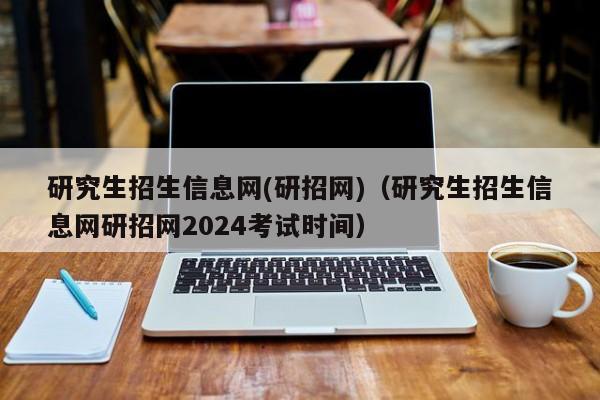 研究生招生信息网(研招网)（研究生招生信息网研招网2024考试时间）